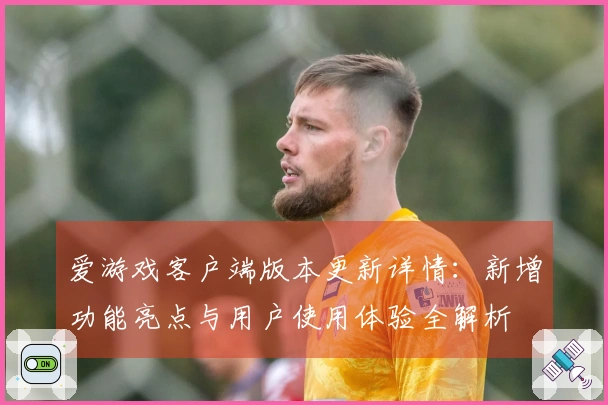 爱游戏客户端版本更新详情：新增功能亮点与用户使用体验全解析
